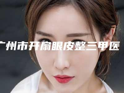 广州市开扇眼皮整三甲医院-广州市开扇眼皮医院排行术后案例让人眼前一亮
