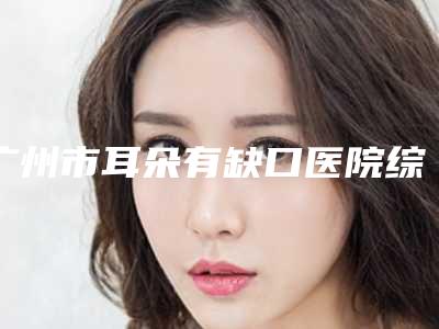 广州市耳朵有缺口医院综合实力十强口碑排行榜机构名单公布(广州市耳朵有缺口整形医院)