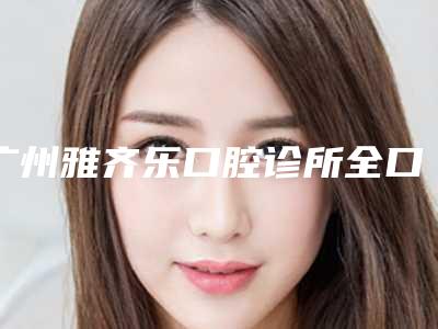 广州雅齐乐口腔诊所全口牙齿修复多少钱-广州雅齐乐口腔诊所价格价位表_含手术