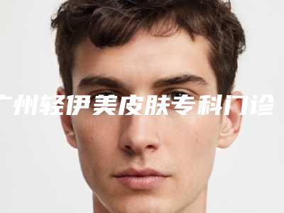 广州轻伊美皮肤专科门诊部医生介绍(广州轻伊美医疗美容地址)