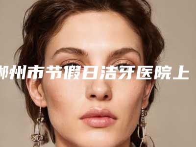 郴州市节假日洁牙医院上榜名单前十位集合啦（郴州市节假日洁牙口腔医院年度黑马机构出炉）