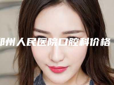 郑州人民医院口腔科价格表及热门项目分享-全隐形矫正11099-36205元