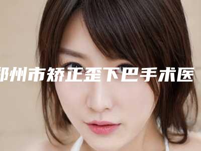 郑州市矫正歪下巴手术医院排名十强口碑合集-排名靠前郑州市整形医院