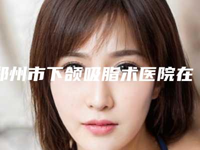 郑州市下颌吸脂术医院在榜清单前10名权威上线-雍禾植发郑州院部医疗整形科排名第一