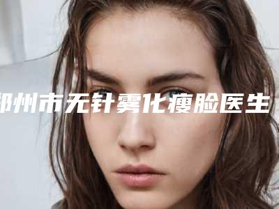郑州市无针雾化瘦脸医生排名前五_前三_口碑擅长明细一览-赵启明整形医生口碑人气俱佳