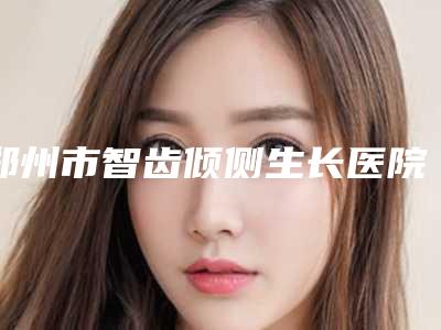 郑州市智齿倾侧生长医院排名前10位强榜实力不俗(郑州市智齿倾侧生长口腔医院攻略)