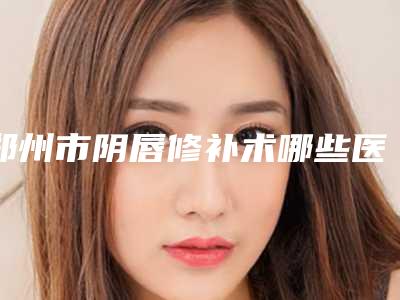 郑州市阴唇修补术哪些医院好(郑州市阴唇修补术医院上榜清单前十强2025新榜单公布)