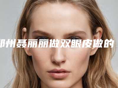郑州聂丽丽做双眼皮做的咋样?专业度测评,网友割双眼皮结果认证