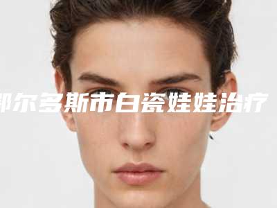 鄂尔多斯市白瓷娃娃治疗医院排名榜十强抢手推荐-排名靠前鄂尔多斯市整形医院