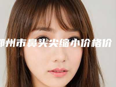 鄂州市鼻头尖缩小价格价位表2025新版出炉(鼻头尖缩小均价为:10389元)