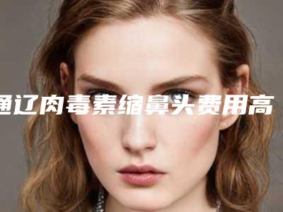 通辽肉毒素缩鼻头费用高的原因是什么(通辽肉毒素缩鼻头的费用大体是多少)
