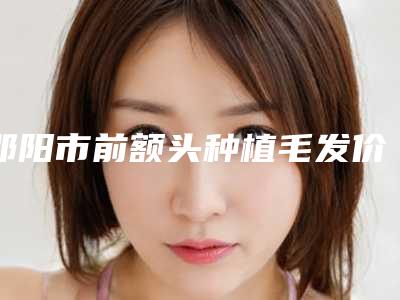邵阳市前额头种植毛发价格表查看-邵阳市前额头种植毛发手术价格一般多少钱