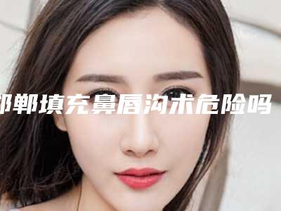 邯郸填充鼻唇沟术危险吗_邯郸填充鼻唇沟可能存在什么风险