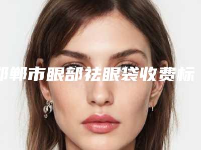 邯郸市眼部祛眼袋收费标准参考版(邯郸市眼部祛眼袋治疗价格多少)