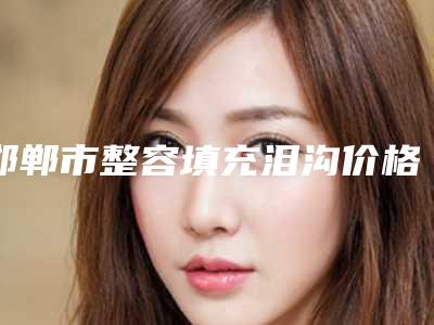 邯郸市整容填充泪沟价格表靠谱一览(邯郸市整容填充泪沟效果怎么样价格是多少)