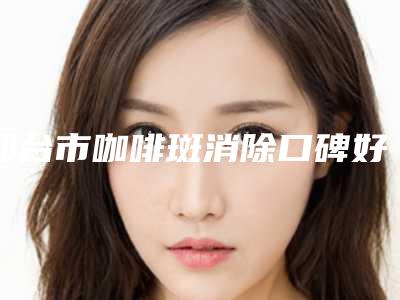 邢台市咖啡斑消除口碑好实力强医生名单出炉-南宫仑垀医生比较可靠