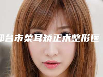 邢台市菜耳矫正术整形医院(河北邢台伊美医疗美容诊所实力口碑认证)