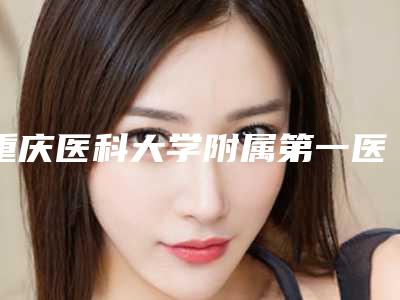 重庆医科大学附属第一医院口腔颌面外科怎么样-价目表新版曝光