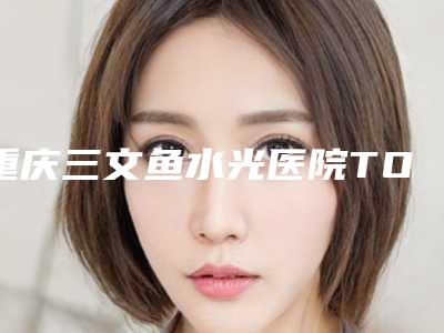 重庆三文鱼水光医院TOP三甲榜单出炉!揭秘新排行榜前三强!深度盘点解析