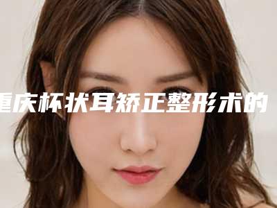 重庆杯状耳矫正整形术的价格因素主要有哪些