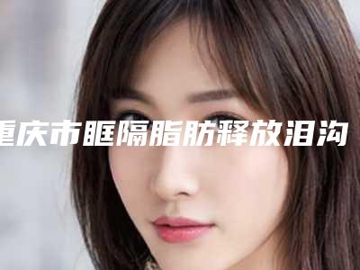 重庆市眶隔脂肪释放泪沟医生上榜名单前十佳哪位靠谱-黄梅莓医生2025价格优惠情况