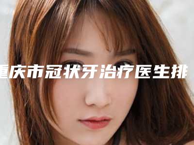 重庆市冠状牙治疗医生排行强榜前10强全新反馈-重庆市蔡英口腔医生