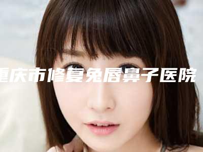 重庆市修复兔唇鼻子医院综合实力前十排行榜权威机构推荐-排名靠前重庆市整形医院