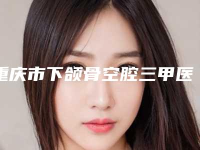 重庆市下颌骨空腔三甲医院推荐：下颌骨空腔医院top30哪家技术好