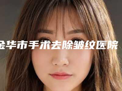 金华市手术去除皱纹医院在榜清单top10强专业评测(金华李丹医疗整形美容诊所是当地热门医美)