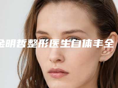 金明哲整形医生自体丰全脸技术好吗经验技能分享擅长项目＋价格表参考