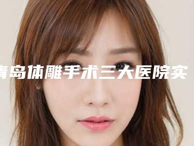 青岛体雕手术三大医院实力深度测评:专业水准与口碑比拼的较量(2025版)