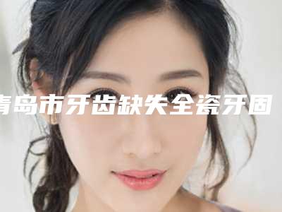 青岛市牙齿缺失全瓷牙固定桥医生排名榜变天了-青岛市董子迎口腔医生
