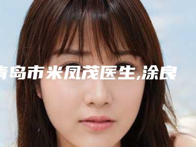 青岛市米凤茂医生,涂良友医生那个好-涂良友医师技术实力没得挑~
