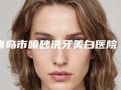 青岛市喷砂洗牙美白医院在榜名单top10强一览(青岛市喷砂洗牙美白口腔医院热门医美远近闻名)