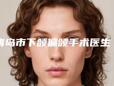 青岛市下颌偏颌手术医生在榜名单值得收藏-青岛市郝建波整形医生样样yyds