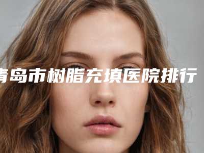 青岛市树脂充填医院排行榜前十佳榜单发布更新(青岛市树脂充填口腔医院公立对比值得一看)
