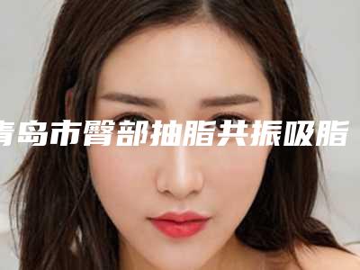 青岛市臀部抽脂共振吸脂医院在榜清单十强抢鲜看-名次前面青岛市整形医院