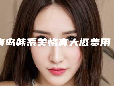 青岛韩系美格真大概费用是多少啊