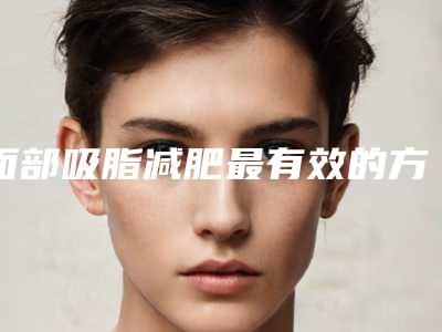 面部吸脂减肥最有效的方法是什么,面部吸脂减肥矫正术效果怎么样