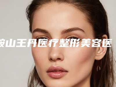 鞍山王丹医疗整形美容医院与鞍山铁东区任凌莘医疗美容技术实力、口碑评价、价格表PK