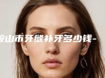 鞍山市牙缝补牙多少钱-鞍山市牙缝补牙医院上榜名单前十名单年中巨献