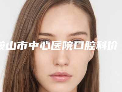 鞍山市中心医院口腔科价格(价目)表2025新编上线-附美立刻隐形矫正普通版案例