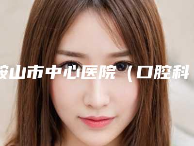 鞍山市中心医院(口腔科)价格表新版曝光-多颗牙缺失矫正7373-22710元