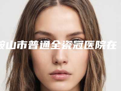 鞍山市普通全瓷冠医院在榜名单前十位人气推荐(鞍山市普通全瓷冠口腔医院实力口碑出众~)