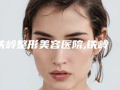 铁岭整形美容医院,铁岭金氏美容医疗整形外科诊所你更中意哪一家