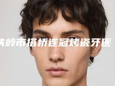 铁岭市搭桥连冠烤瓷牙医生排名榜top10强权威榜单整理-铁岭市刘强口腔医生