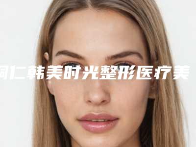 铜仁韩美时光整形医疗美容门诊部怎么样-价目表2025版公开,速览