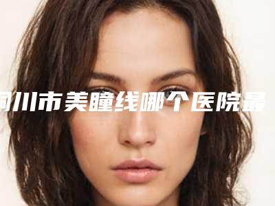 铜川市美瞳线哪个医院最好呢(铜川维尔美医疗美容诊所网友满意度高)