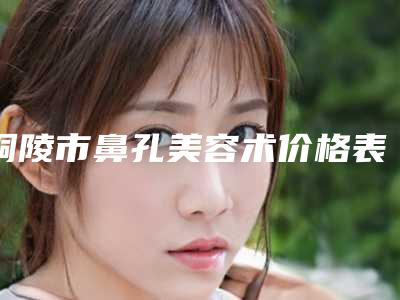 铜陵市鼻孔美容术价格表(费用):2025项目更新-铜陵市鼻孔美容术手术费用贵吗