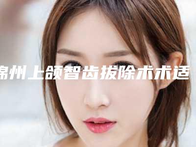锦州上颌智齿拔除术术适合哪些人群